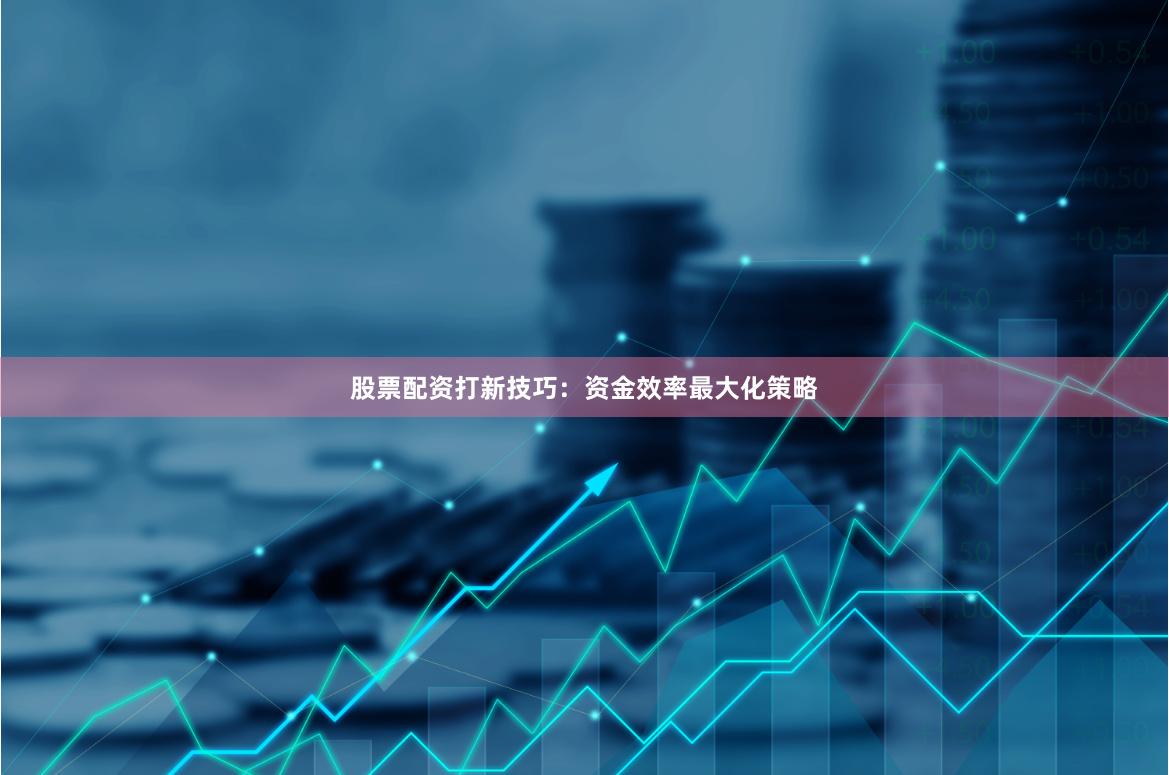 股票配资打新技巧：资金效率最大化策略