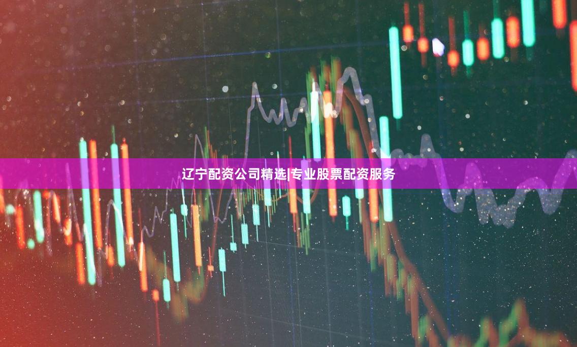 辽宁配资公司精选|专业股票配资服务